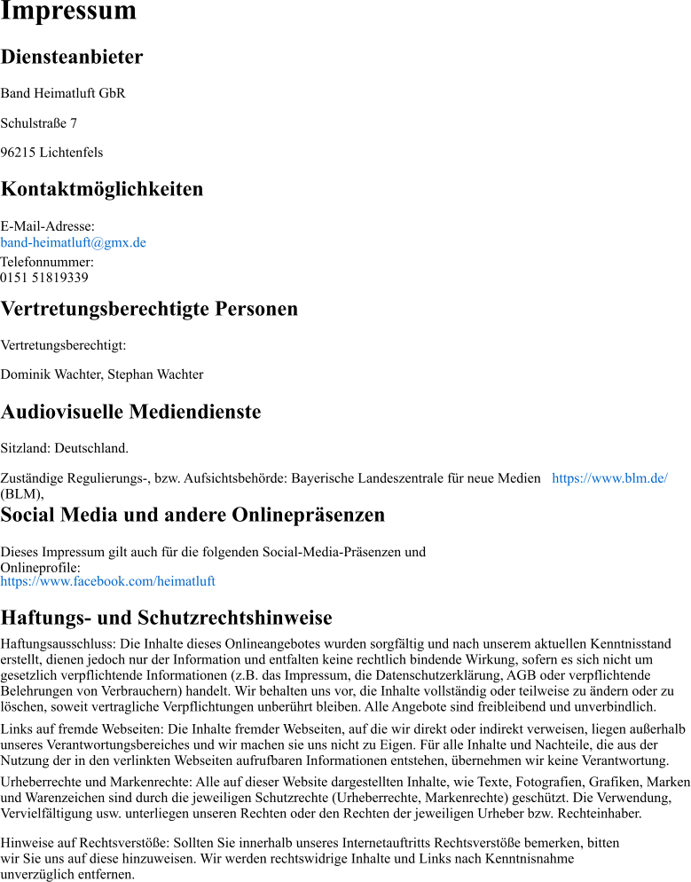 Impressum Diensteanbieter Band Heimatluft GbR Schulstraße 7 96215 Lichtenfels Kontaktmöglichkeiten E-Mail-Adresse:  band-heimatluft@gmx.de Vertretungsberechtigte Personen Vertretungsberechtigt:  Dominik Wachter, Stephan Wachter Audiovisuelle Mediendienste Sitzland: Deutschland. Zuständige Regulierungs-, bzw. Aufsichtsbehörde: Bayerische Landeszentrale für neue Medien (BLM),  https://www.blm.de/ Social Media und andere Onlinepräsenzen Dieses Impressum gilt auch für die folgenden Social-Media-Präsenzen und Onlineprofile:  https://www.facebook.com/heimatluft Haftungs- und Schutzrechtshinweise Haftungsausschluss: Die Inhalte dieses Onlineangebotes wurden sorgfältig und nach unserem aktuellen Kenntnisstand erstellt, dienen jedoch nur der Information und entfalten keine rechtlich bindende Wirkung, sofern es sich nicht um gesetzlich verpflichtende Informationen (z.B. das Impressum, die Datenschutzerklärung, AGB oder verpflichtende Belehrungen von Verbrauchern) handelt. Wir behalten uns vor, die Inhalte vollständig oder teilweise zu ändern oder zu löschen, soweit vertragliche Verpflichtungen unberührt bleiben. Alle Angebote sind freibleibend und unverbindlich. Links auf fremde Webseiten: Die Inhalte fremder Webseiten, auf die wir direkt oder indirekt verweisen, liegen außerhalb unseres Verantwortungsbereiches und wir machen sie uns nicht zu Eigen. Für alle Inhalte und Nachteile, die aus der Nutzung der in den verlinkten Webseiten aufrufbaren Informationen entstehen, übernehmen wir keine Verantwortung. Urheberrechte und Markenrechte: Alle auf dieser Website dargestellten Inhalte, wie Texte, Fotografien, Grafiken, Marken und Warenzeichen sind durch die jeweiligen Schutzrechte (Urheberrechte, Markenrechte) geschützt. Die Verwendung, Vervielfältigung usw. unterliegen unseren Rechten oder den Rechten der jeweiligen Urheber bzw. Rechteinhaber. Hinweise auf Rechtsverstöße: Sollten Sie innerhalb unseres Internetauftritts Rechtsverstöße bemerken, bitten wir Sie uns auf diese hinzuweisen. Wir werden rechtswidrige Inhalte und Links nach Kenntnisnahme unverzüglich entfernen. Telefonnummer: 0151 51819339